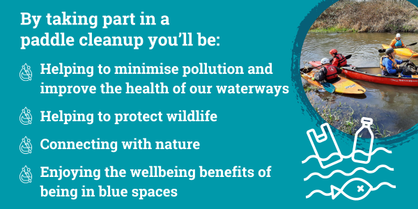 By taking part in a paddle cleanup you'll be: Helping to minimise pollution and improve the health of our waterways, help protect wildlife, connecting with nature and enjoying the wellbeing benefits of being in blue spaces